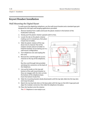 Page 563-28Keyset/Headset Installation
Chapter 3 - Installation
Keyset/Headset Installation
Wall Mounting the Digital Keyset
To wall mount the digital key telephone, use the wall mount bracket and a standard type jack 
designed for 630-type wall hanging applications provided. 
1. Remove handset from cradle and locate the plastic retainer in the bottom of the 
hookswitch well area.
2. Slowly push the plastic retainer upward until it is free.
3. Locate the tab on the plastic retainer 
making sure it is toward...