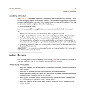 Page 57System Checkout3-29
Chapter 3 - Installation
Installing a Headset
The STARPLUS STS digital key telephone is designed to operate with industry-standard 2.5mm 
connector headset adapters and operator headsets. Each digital key station can be individually 
programmed for Headset operation. When programmed, a headset with its adapter box may 
be connected to a key telephone station for Headset use.
To install a headset, either:
Insert the headset’s 2.5mm plug into the 2.5mm connector on the left side of the...