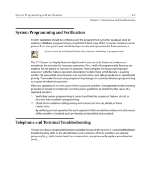 Page 61System Programming and Verification 4-3
Chapter 4 - Maintenance and Troubleshooting
System Programming and Verification
System operation should be verified as per the programmed customer database once all 
customer database programming is completed. A hard copy of the customer database can be 
printed from the system and should be kept on-site and up-to-date for future reference.
The STS System is a highly-featured digital switch and, as such, feature activation can 
sometimes be mistaken for improper...