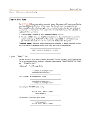 Page 624-4Keyset Self Test
Chapter 4 - Maintenance and Troubleshooting
Keyset Self Test
The STARPLUS STS System contains a test mode feature that supports off-line testing of digital 
keysets and DSS units. The term off-line means that the unit under test is operationally 
disconnected from the switch during the test operation. Keysets not under test continue to 
operate in the normal manner. Tests are provided to verify the keyset and DSS LED, LCD, and 
keyboard button operations.
The test mode is entered by...