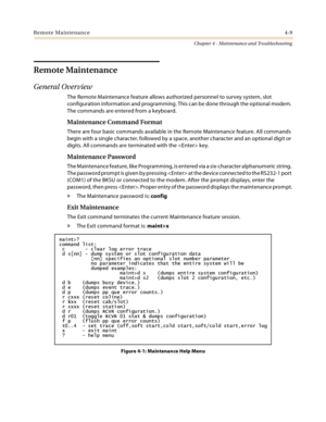 Page 67Remote Maintenance4-9
Chapter 4 - Maintenance and Troubleshooting
Remote Maintenance
General Overview
The Remote Maintenance feature allows authorized personnel to survey system, slot 
configuration information and programming. This can be done through the optional modem. 
The commands are entered from a keyboard.
Maintenance Command Format
There are four basic commands available in the Remote Maintenance feature. All commands 
begin with a single character, followed by a space, another character and an...