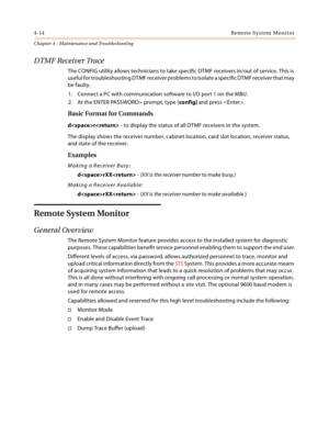 Page 724-14Remote System Monitor
Chapter 4 - Maintenance and Troubleshooting
DTMF Receiver Trace
The CONFIG utility allows technicians to take specific DTMF receivers in/out of service. This is 
useful for troubleshooting DTMF receiver problems to isolate a specific DTMF receiver that may 
be faulty.
1. Connect a PC with communication software to I/O port 1 on the MBU.
2. At the ENTER PASSWORD> prompt, type [config] and press .
Basic Format for Commands
dr - to display the status of all DTMF receivers in the...