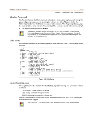 Page 73Remote System Monitor4-15
Chapter 4 - Maintenance and Troubleshooting
Monitor Password
The Monitor feature, like Maintenance, is entered via a six-character alphanumeric string. The 
password prompt is accessed by pressing the  key at the PC connected to the
RS232-1 port (COM1) of the BKSU or connected to the modem. After the prompt displays, type 
the password, then press . Proper entry of the password results in the mon> prompt.
» The Maintenance password is: etrace
Help Menu
A convenient Help Menu is...