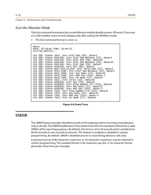 Page 764-18SMDR
Chapter 4 - Maintenance and Troubleshooting
Exit the Monitor Mode
The Exit command terminates the current Monitor enable/disable session. If Event(s) Trace was 
or is still enabled, event records display only after exiting the MONitor mode.
» The Exit command format is: mon> x
Figure 4-8: Event Trace
SMDR
The SMDR feature provides detailed records of all outgoing and/or incoming, long distance 
only or all calls. The SMDR Qualification Timer determines the time needed to determine a valid 
SMDR...