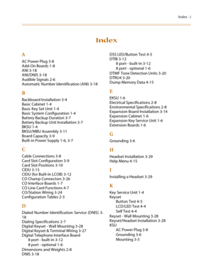 Page 79Index - i
Index
A
AC Power Plug 3-8
Add-On Boards 1-8
ANI 3-18
ANI/DNIS 3-18
Audible Signals 2-6
Automatic Number Identification (ANI) 3-18
B
Backboard Installation 3-4
Basic Cabinet 1-4
Basic Key Set Unit 1-4
Basic System Configuration 1-4
Battery Backup Duration 3-7
Battery Backup Unit Installation 3-7
BKSU 1-4
BKSU/MBU Assembly 3-11
Board Capacity 3-9
Built-in Power Supply 1-6, 3-7
C
Cable Connections 3-8
Card Slot Configuration 3-9
Card Slot Positions 3-10
CIDU 3-15
CIDU (for Built-In LCOB) 3-12
CO...