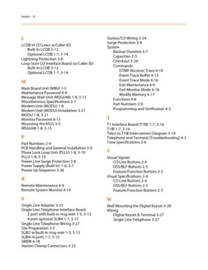 Page 80Index - ii
L
LCOB (4 CO Lines w/Caller ID)
Built-In LCOB 3-12
Optional LCOB 1-7, 3-14
Lightning Protection 3-8
Loop Start CO Interface Board (w/Caller ID)
Built-In LCOB 3-12
Optional LCOB 1-7, 3-14
M
Main Board Unit (MBU) 1-5
Maintenance Password 4-9
Message Wait Unit (MSGU48) 1-8, 3-15
Miscellaneous Specifications 2-7
Modem Unit (MODU) 1-8
Modem Unit (MODU) Installation 3-21
MODU 1-8, 3-21
Monitor Password 4-15
Mounting the KSUs 3-5
MSGU48 1-8, 3-15
P
Part Numbers 2-9
PCB Handling and General...