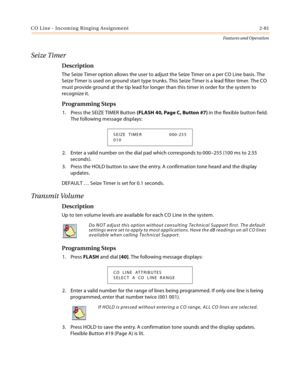 Page 101CO Line - Incoming Ringing Assignment 2-81
Features and Operation
Seize Timer
Description
The Seize Timer option allows the user to adjust the Seize Timer on a per CO Line basis. The 
Seize Timer is used on ground start type trunks. This Seize Timer is a lead filter timer. The CO 
must provide ground at the tip lead for longer than this timer in order for the system to 
recognize it.
Programming Steps
1. Press the SEIZE TIMER Button (FLASH 40, Page C, Button #7) in the flexible button field. 
The...