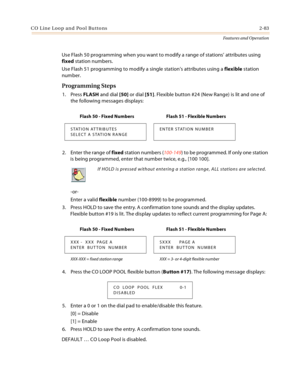 Page 103C O L in e Loo p a n d  Po ol Bu tto ns 2-83
Features and Operation
Use Flash 50 programming when you want to modify a range of stations’ attributes using 
fixed station numbers.
Use Flash 51 programming to modify a single station’s attributes using a flexible station 
number.
Programming Steps
1. Press FLASH and dial [50] or dial [51]. Flexible button #24 (New Range) is lit and one of 
the following messages displays:
2. Enter the range of fixed station numbers (100-149) to be programmed. If only one...