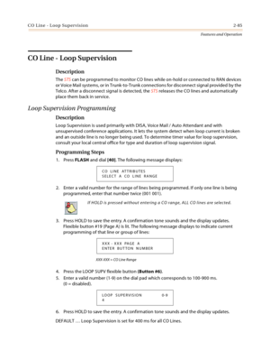 Page 105CO Line - Loop Supervision2-85
Features and Operation
CO Line - Loop Supervision
Description
The STS can be programmed to monitor CO lines while on-hold or connected to RAN devices 
or Voice Mail systems, or in Trunk-to-Trunk connections for disconnect signal provided by the 
Telco. After a disconnect signal is detected, the STS releases the CO lines and automatically 
place them back in service.
Loop Supervision Programming
Description
Loop Supervision is used primarily with DISA, Voice Mail / Auto...