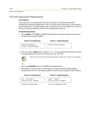 Page 1062-86CO Line - Loop Supervision
Features and Operation
SLT Loop Supervision Programming
Description
Loop Supervision is used primarily with DISA, Voice Mail / Auto Attendant and with 
unsupervised conference applications. It lets the system detect when loop current is broken 
and an outside line is no longer being used. Loop supervision can be disabled on SLT lines so 
that voice mail ports will drop calls when the outside party hangs up.
Programming Steps
1. Press FLASH and dial [50] or dial [51]....