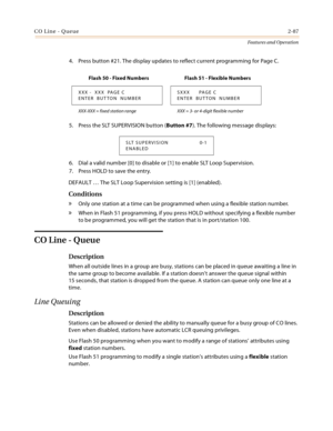Page 107CO Line - Queue2-87
Features and Operation
4. Press button #21. The display updates to reflect current programming for Page C.
5. Press the SLT SUPERVISION button (Button #7). The following message displays:
6. Dial a valid number [0] to disable or [1] to enable SLT Loop Supervision.
7. Press HOLD to save the entry.
DEFAULT … The SLT Loop Supervision setting is [1] (enabled).
Conditions
» Only one station at a time can be programmed when using a flexible station number.
» When in Flash 51 programming, if...
