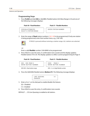 Page 1082-88CO Line - Queue
Features and Operation
Programming Steps
1. Press FLASH and dial [50] or dial [51]. Flexible button #24 (New Range) is lit and one of 
the following messages displays:
2. Enter the range of fixed station numbers (100-149) to be programmed. If only one station 
is being programmed, enter that number twice, e.g., [100 100].
-or-
Enter a valid flexible number (100-8999) to be programmed.
3. Press HOLD to save the entry. A confirmation tone sounds and the display updates. 
Flexible button...