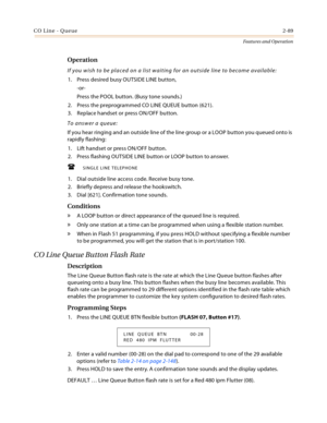 Page 109CO Line - Queue2-89
Features and Operation
Operation
If you wish to be placed on a list waiting for an outside line to become available:
1. Press desired busy OUTSIDE LINE button,
-or-
Press the POOL button. (Busy tone sounds.)
2. Press the preprogrammed CO LINE QUEUE button (621).
3. Replace handset or press ON/OFF button.
To answer a queue:
If you hear ringing and an outside line of the line group or a LOOP button you queued onto is 
rapidly flashing:
1. Lift handset or press ON/OFF button.
2. Press...