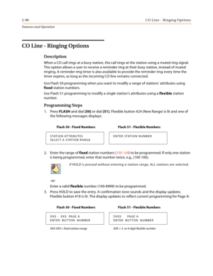 Page 1102-90CO Line - Ringing Options
Features and Operation
CO Line - Ringing Options
Description
When a CO call rings at a busy station, the call rings at the station using a muted ring signal. 
This option allows a user to receive a reminder ring at their busy station, instead of muted 
ringing. A reminder ring timer is also available to provide the reminder ring every time the 
timer expires, as long as the incoming CO line remains connected.
Use Flash 50 programming when you want to modify a range of...