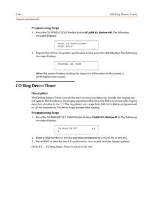 Page 1162-96CO Ring Detect Timer
Features and Operation
Programming Steps
1. Press the CO PORTS/CODES flexible button (FLASH 85, Button #4). The following 
message displays:
2. To print the CO Port Parameters and Feature Codes, press the HOLD button. The following 
message displays:
When the system finishes sending the requested information to the printer, a 
confirmation tone sounds.
CO Ring Detect Timer
Description
The CO Ring Detect Timer controls the time necessary to detect an outside line ringing into 
the...