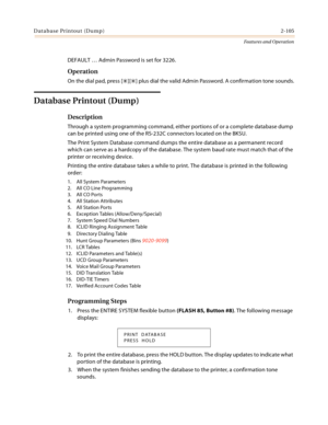 Page 125Database Printout (Dump)2-105
Features and Operation
DEFAULT … Admin Password is set for 3226.
Operation
On the dial pad, press [][] plus dial the valid Admin Password. A confirmation tone sounds.
Database Printout (Dump)
Description
Through a system programming command, either portions of or a complete database dump 
can be printed using one of the RS-232C connectors located on the BKSU.
The Print System Database command dumps the entire database as a permanent record 
which can serve as a hardcopy of...