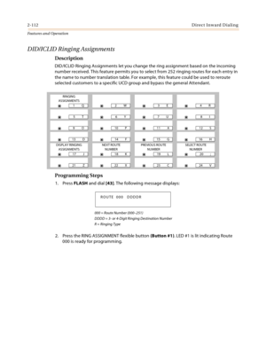 Page 1322-112Direct Inward Dialing
Features and Operation
DID/ICLID Ringing Assignments
Description
DID/ICLID Ringing Assignments let you change the ring assignment based on the incoming 
number received. This feature permits you to select from 252 ringing routes for each entry in 
the name to number translation table. For example, this feature could be used to reroute 
selected customers to a specific UCD group and bypass the general Attendant.
Programming Steps
1. Press FLASH and dial [43]. The following...