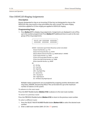 Page 1342-114Direct Inward Dialing
Features and Operation
View DID/ICLID Ringing Assignments
Description
Keysets designated to ring on an incoming CO line but not designated to ring on the
DID/ICLID ring, may receive a ring cycle before the call is moved. The same ringing 
restrictions applied to CO line ringing are applied to DID/ICLID ringing.
Programming Steps
1. Press Button #17 to display ring assignments. Assignments are displayed in sets of five, 
up to the number programmed. Press Button #17 additional...