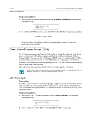 Page 1402-120 D ire c t In w a rd  Syste m Ac c ess  (D IS A )
Features and Operation
Programming Steps
1. Press the DID-TIE PARAMETERS flexible button (FLASH 85, Button #14). The following 
message displays:
2. To print the DID-TIE Parameters, press the HOLD button. The following message displays:
When the system has finished sending the requested information to the printer, 
confirmation tone sounds.
Direct Inward System Access (DISA)
The STS allows programming of an unlimited number of outside line calls to...