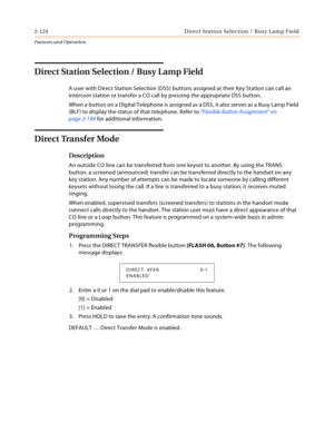 Page 1442-124 D ire ct  Sta tio n Sel ec ti o n  / B usy L a m p Fie ld
Features and Operation
Direct Station Selection / Busy Lamp Field
A user with Direct Station Selection (DSS) buttons assigned at their Key Station can call an 
intercom station or transfer a CO call by pressing the appropriate DSS button.
When a button on a Digital Telephone is assigned as a DSS, it also serves as a Busy Lamp Field 
(BLF) to display the status of that telephone. Refer to “Flexible Button Assignment” on 
page 2-149 for...