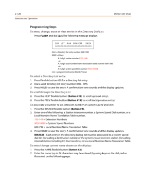 Page 1462-126Directory Dial
Features and Operation
Programming Steps
To enter, change, erase or view entries in the Directory Dial List:
Press FLASH and dial [23].The following message displays
AAA = Directory list entry number (000-199)
XXXX = Either:
A 3-digit station number (100-149)
-or-
A 3-digit local number/name translation table number (600-799)
-or-
A 4-digit system speed bin number (9020-9099)
nnn = programmed name (blank if none)
To select a Directory List entry:
1. Press Flexible button #20 for a...