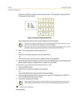 Page 1482-128Directory Dial
Features and Operation
Pressing 2 a third time displays names that start with C). The alphabet is represented on 
the keypad as shown below.
Figure 2-9: Directory Dialing Keypad Map
Names beginning with the letter chosen display on the LCD display.
3. Dial [
] to scroll up (next entry) through the list,
-or-
Dial [#] to scroll down (previous entry) through the list,
-or-
Press another key to view the list for a different letter of the alphabet.
4. When the desired name displays on...
