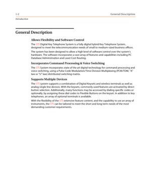 Page 161-2General Description
Introduction
General Description
Allows Flexibility and Software Control
The STS Digital Key Telephone System is a fully digital hybrid Key Telephone System, 
designed to meet the telecommunication needs of small to medium-sized business offices.
The system has been designed to allow a high level of software control over the systems 
hardware. The software incorporates a vast array of features and capabilities including PC 
Database Administration and Least Cost Routing....