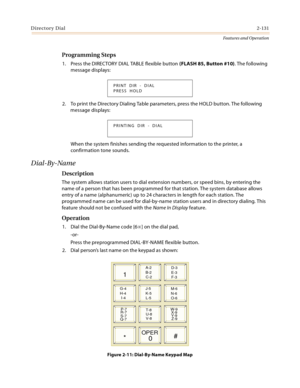 Page 151Directory Dial2-131
Features and Operation
Programming Steps
1. Press the DIRECTORY DIAL TABLE flexible button (FLASH 85, Button #10). The following 
message displays:
2. To print the Directory Dialing Table parameters, press the HOLD button. The following 
message displays:
When the system finishes sending the requested information to the printer, a 
confirmation tone sounds.
Dial-By-Name
Description
The system allows station users to dial extension numbers, or speed bins, by entering the 
name of a...