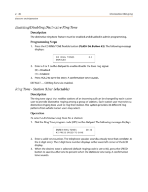 Page 1542-134Distinctive Ringing
Features and Operation
Enabling/Disabling Distinctive Ring Tone
Description
The distinctive ring tone feature must be enabled and disabled in admin programming.
Programming Steps
1. Press the CO RING TONE flexible button (FLASH 06, Button #2). The following message 
displays:
2. Enter a 0 or 1 on the dial pad to enable/disable the tone ring signal.
[0] = Disabled
[1] = Enabled
3. Press HOLD to save the entry. A confirmation tone sounds.
DEFAULT … CO Ring Tones is enabled.
Ring...