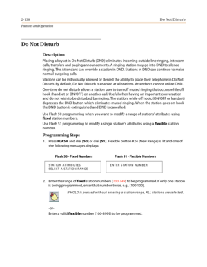 Page 1562-136Do Not Disturb
Features and Operation
Do Not Disturb
Description
Placing a keyset in Do Not Disturb (DND) eliminates incoming outside line ringing, intercom 
calls, transfers and paging announcements. A ringing station may go into DND to silence 
ringing. The Attendant can override a station in DND. Stations in DND can continue to make 
normal outgoing calls.
Stations can be individually allowed or denied the ability to place their telephone in Do Not 
Disturb. By default, Do Not Disturb is enabled...