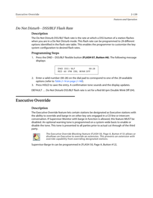 Page 159Executive Override2-139
Features and Operation
Do Not Disturb - DSS/BLF Flash Rate
Description
The Do Not Disturb DSS/BLF flash rate is the rate at which a DSS button of a station flashes 
when you are in a Do Not Disturb mode. This flash rate can be programmed to 29 different 
options identified in the flash rate table. This enables the programmer to customize the key 
system configuration to desired flash rates.
Programming Steps
1. Press the DND – DSS/BLF flexible button (FLASH 07, Button #6). The...