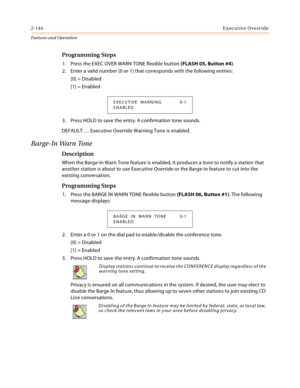 Page 1642-144Executive Override
Features and Operation
Programming Steps
1. Press the EXEC OVER WARN TONE flexible button (FLASH 05, Button #4).
2. Enter a valid number (0 or 1) that corresponds with the following entries:
[0] = Disabled
[1] = Enabled
3. Press HOLD to save the entry. A confirmation tone sounds.
DEFAULT … Executive Override Warning Tone is enabled.
Barge-In Warn Tone
Description
When the Barge-in Warn Tone feature is enabled, it produces a tone to notify a station that 
another station is about...