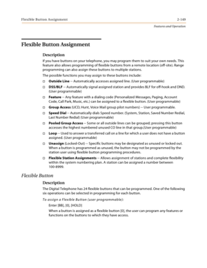 Page 169Flexible Button Assignment2-149
Features and Operation
Flexible Button Assignment 
Description
If you have buttons on your telephone, you may program them to suit your own needs. This 
feature also allows programming of flexible buttons from a remote location (off-site). Range 
programming can also assign these buttons to multiple stations.
The possible functions you may assign to these buttons include:
Outside Line -- Automatically accesses assigned line. (User programmable)
DSS/BLF -- Automatically...