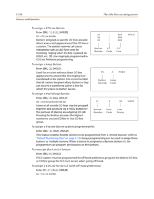 Page 1702-150Flexible Button Assignment
Features and Operation
To assign a CO Line Button:
Enter [BB], [1], [LLL], [HOLD]
LLL = CO Line Number
Buttons assigned as specific CO lines provide 
direct access and appearance of the CO line at 
a station. The station receives call status 
indications such as LED flash rates for 
incoming ringing when the line is placed on 
HOLD, etc. CO Line ringing is programmed in 
CO Line Attribute programming.
To assign a Loop Button:
Enter [BB], [2], [HOLD]
Used for a station...