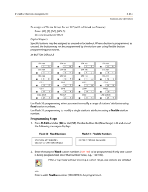 Page 171Flexible Button Assignment2-151
Features and Operation
To assign a CO Line Group for an SLT (with off-hook preference):
Enter: [01], [3], [GG], [HOLD]
GG = Line Group Number (00-23)
Digital Keysets
Specific buttons may be assigned as unused or locked out. When a button is programmed as 
unused, the button may not be programmed by the station user using flexible button 
programming procedures.
24-BUTTON DEFAULT
:
Use Flash 50 programming when you want to modify a range of stations’ attributes using 
fixed...