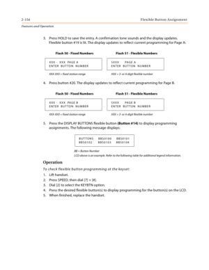 Page 1742-154Flexible Button Assignment
Features and Operation
3. Press HOLD to save the entry. A confirmation tone sounds and the display updates. 
Flexible button #19 is lit. The display updates to reflect current programming for Page A:
4. Press button #20. The display updates to reflect current programming for Page B.
5. Press the DISPLAY BUT TONS flexible button (Button #14) to display programming 
assignments. The following message displays:
BB = Button Number
LCD above is an example. Refer to the...