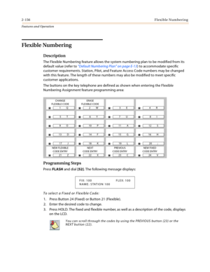 Page 1762-156Flexible Numbering
Features and Operation
Flexible Numbering 
Description 
The Flexible Numbering feature allows the system numbering plan to be modified from its 
default value (refer to “Default Numbering Plan” on page E-13) to accommodate specific 
customer requirements. Station, Pilot, and Feature Access Code numbers may be changed 
with this feature. The length of these numbers may also be modified to meet specific 
customer applications.
The buttons on the key telephone are defined as shown...