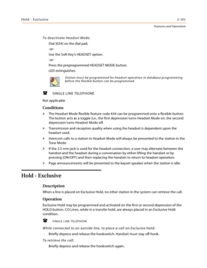 Page 181Hold - Exclusive2-161
Features and Operation
To deactivate Headset Mode:
Dial [634] on the dial pad,
-or-
Use the Soft Key’s HEADSET option.
-or-
Press the preprogrammed HEADSET MODE button.
LED extinguishes.
SINGLE LINE TELEPHONE
Not applicable
Conditions
» The Headset Mode flexible feature code 634 can be programmed onto a flexible button. 
The button acts as a toggle (i.e., the first depression turns Headset Mode on, the second 
depression turns Headset Mode off.
» Transmission and reception quality...