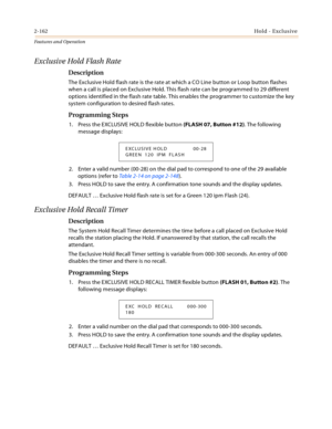 Page 1822-162Hold - Exclusive
Features and Operation
Exclusive Hold Flash Rate
Description
The Exclusive Hold flash rate is the rate at which a CO Line button or Loop button flashes 
when a call is placed on Exclusive Hold. This flash rate can be programmed to 29 different 
options identified in the flash rate table. This enables the programmer to customize the key 
system configuration to desired flash rates.
Programming Steps
1. Press the EXCLUSIVE HOLD flexible button (FLASH 07, Button #12). The following...