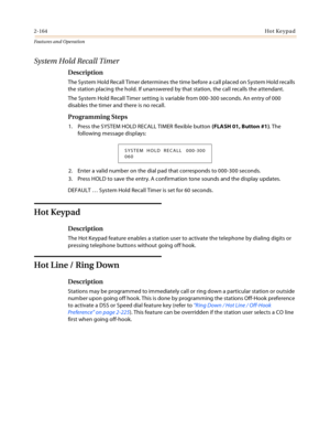 Page 1842-164Hot Keypad
Features and Operation
System Hold Recall Timer
Description
The System Hold Recall Timer determines the time before a call placed on System Hold recalls 
the station placing the hold. If unanswered by that station, the call recalls the attendant.
The System Hold Recall Timer setting is variable from 000-300 seconds. An entry of 000 
disables the timer and there is no recall.
Programming Steps
1. Press the SYSTEM HOLD RECALL TIMER flexible button (FLASH 01, Button #1). The 
following...