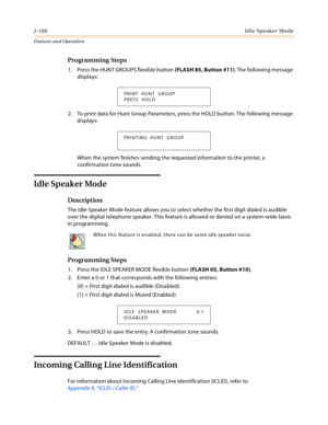 Page 1882-168Idle  Spe ake r Mode
Features and Operation
Programming Steps
1. Press the HUNT GROUPS flexible button (FLASH 85, Button #11). The following message 
displays:
2. To print data for Hunt Group Parameters, press the HOLD button. The following message 
displays:
When the system finishes sending the requested information to the printer, a 
confirmation tone sounds.
Idle Speaker Mode
Description
The Idle Speaker Mode feature allows you to select whether the first digit dialed is audible 
over the digital...