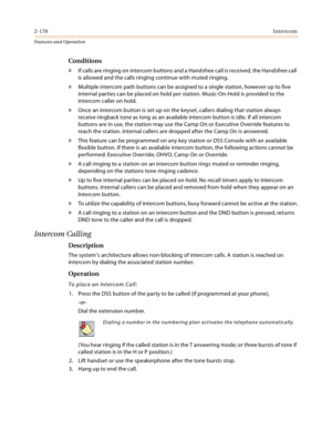 Page 1902-170Intercom
Features and Operation
Conditions
» If calls are ringing on intercom buttons and a Handsfree call is received, the Handsfree call 
is allowed and the calls ringing continue with muted ringing.
» Multiple intercom path buttons can be assigned to a single station, however up to five 
internal parties can be placed on hold per station. Music-On-Hold is provided to the 
intercom caller on hold.
» Once an intercom button is set up on the keyset, callers dialing that station always 
receive...