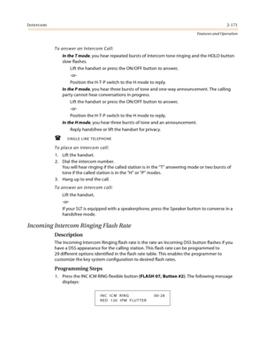 Page 191Intercom2-171
Features and Operation
To answer an Intercom Call:
In the T mode, you hear repeated bursts of intercom tone ringing and the HOLD button 
slow flashes.
Lift the handset or press the ON/OFF button to answer,
-or-
Position the H-T-P switch to the H mode to reply.
In the P mode, you hear three bursts of tone and one-way announcement. The calling 
party cannot hear conversations in progress.
Lift the handset or press the ON/OFF button to answer,
-or-
Position the H-T-P switch to the H mode to...