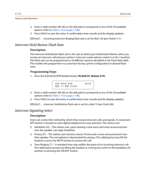 Page 1922-172Intercom
Features and Operation
2. Enter a valid number (00-28) on the dial pad to correspond to one of the 29 available 
options (refer to Table 2-14 on page 2-148).
3. Press HOLD to save the entry. A confirmation tone sounds and the display updates.
DEFAULT … Incoming Intercom Ringing flash rate is set for Red 120 ipm Flutter (11).
Intercom Hold Button Flash Rate
Description
The Intercom Hold Button flash rate is the rate at which your Hold button flashes when you 
receive an intercom call and...