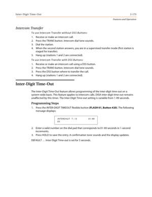 Page 193Inter-Digit Time-Out2-173
Features and Operation
Intercom Transfer
To use Intercom Transfer without DSS Buttons:
1. Receive or make an intercom call.
2. Press the TRANS button. Intercom dial tone sounds.
3. Dial the station.
4. When the second station answers, you are in a supervised transfer mode (first station is 
staged for transfer).
5. Hang up (stations 1 and 2 are connected).
To use Intercom Transfer with DSS Buttons:
1. Receive or make an intercom call using a DSS button.
2. Press the TRANS...