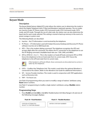 Page 1942-174Keyset Mode
Features and Operation
Keyset Mode
Description
The Keyset Mode feature (digital KTU only) allows the station user to determine the mode in 
which the Digital Telephone with CTI Box and Wanderer (optional) operates. The six modes 
are: Inactive mode, PC Phone mode, ATD Command mode, ATH Command mode, CKTU 
mode, and SPI mode. Through the use of a dial code, the station user can also determine the 
baud rate for each mode selected. This setting is stored in back-up memory in the event of a...