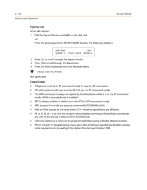 Page 1962-176Keyset Mode
Features and Operation
Operation
At an idle station:
1. Dial the Keyset Mode code [648] on the dial pad,
-or-
Press the preprogrammed KEYSET MODE button, the following displays:
2. Press [
] to scroll through the keyset modes.
3. Press [#] to scroll through the baud rates.
4. Press the HOLD button to save the desired entries.
SINGLE LINE TELEPHONE
Not applicable
Conditions
» Telephone must be in AT command mode to process AT commands.
» CTI information is still sent out the RS-232...