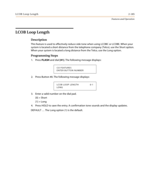 Page 205LCOB Loop Length2-185
Features and Operation
LCOB Loop Length
Description
This feature is used to effectively reduce side tone when using LCOBC or LCOBE. When your 
system is located a short distance from the telephone company (Telco), use the Short option. 
When your system is located a long distance from the Telco, use the Long option.
Programming Steps
1. Press FLASH and dial [41]. The following message displays:
2. Press Button #8. The following message displays:
3. Enter a valid number on the dial...