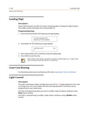 Page 2062-186Leading Digit
Features and Operation
Leading Digit
Description
System administrators can tailor the system numbering plan to change all 3-digit numbers 
into 4-digit numbers that begin with a desired digit 0-8.
Programming Steps
1. Press FLASH and dial [09]. The following message displays:
2. Press Button #9. The following message displays:
3. Dial a valid number (0-8) to identify the desired leading digit.
4. Press HOLD to save the entry.
Least Cost Routing
For information about Least Cost Routing...