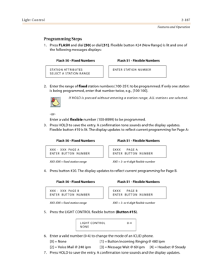 Page 207Light Control2-187
Features and Operation
Programming Steps
1. Press FLASH and dial [50] or dial [51]. Flexible button #24 (New Range) is lit and one of 
the following messages displays:
2. Enter the range of fixed station numbers (100-351) to be programmed. If only one station 
is being programmed, enter that number twice, e.g., [100 100].
-or-
Enter a valid flexible number (100-8999) to be programmed.
3. Press HOLD to save the entry. A confirmation tone sounds and the display updates. 
Flexible button...